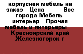 корпусная мебель на заказ › Цена ­ 100 - Все города Мебель, интерьер » Прочая мебель и интерьеры   . Красноярский край,Железногорск г.